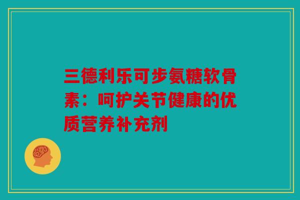 三德利乐可步氨糖软骨素:呵护关节健康的优质营养补充剂 三德利乐可步氨糖软骨素:呵护关节健康的优质营养补充剂