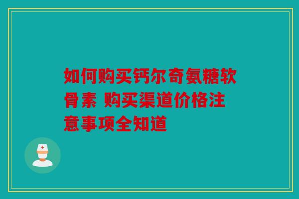 如何购买钙尔奇氨糖软骨素 购买渠道价格注意事项全知道 如何购买钙尔奇氨糖软骨素 购买渠道价格注意事项全知道