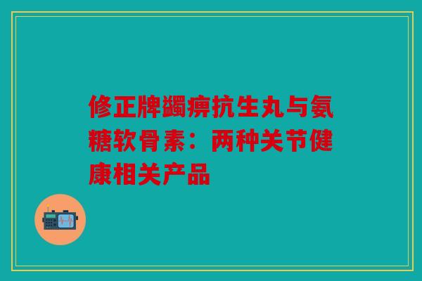修正牌蠲痹抗生丸与氨糖软骨素:两种关节健康相关产品 修正牌蠲痹抗生丸与氨糖软骨素:两种关节健康相关产品