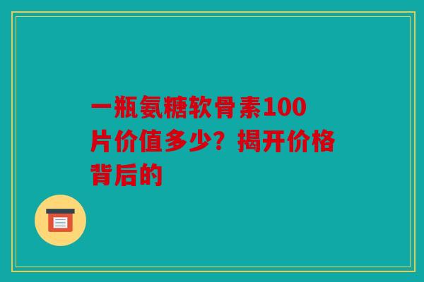 一瓶氨糖软骨素100片价值多少?揭开价格背后的 一瓶氨糖软骨素100片价值多少?揭开价格背后的