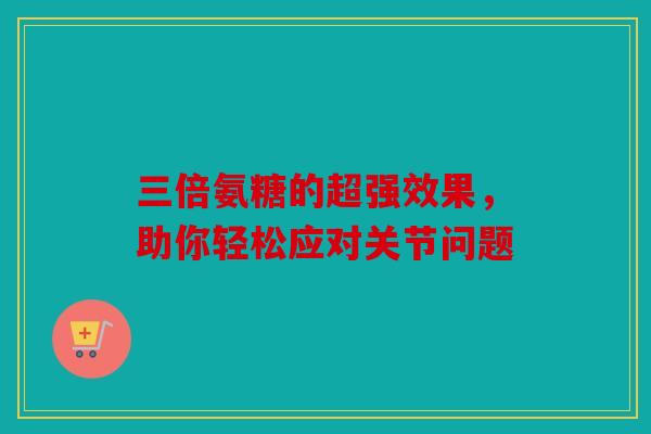三倍氨糖的超强效果,助你轻松应对关节问题 三倍氨糖的超强效果,助你轻松应对关节问题