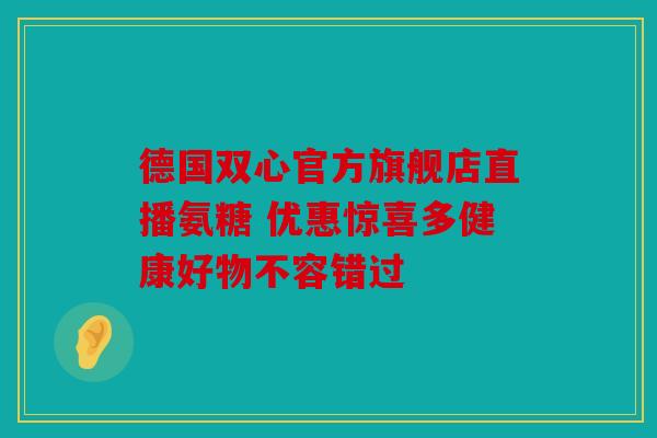德国双心官方旗舰店直播氨糖 优惠惊喜多健康好物不容错过