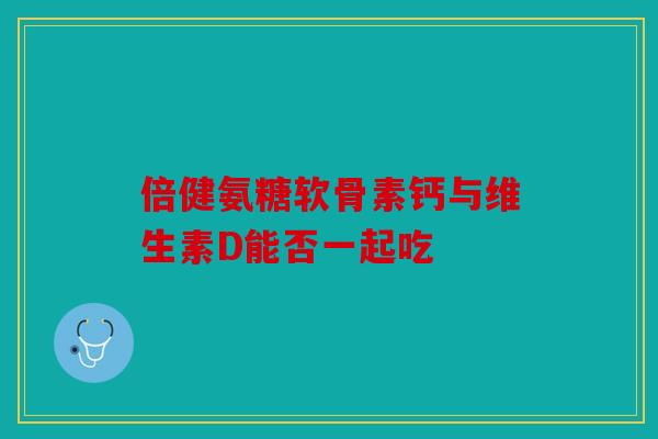 倍健氨糖软骨素钙与维生素D能否一起吃 倍健氨糖软骨素钙与维生素D能否一起吃