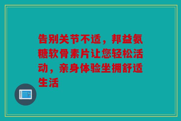 告别关节不适,邦益氨糖软骨素片让您轻松活动,亲身体验坐拥舒适生活 告别关节不适,邦益氨糖软骨素片让您轻松活动,亲身体验坐拥舒适生活