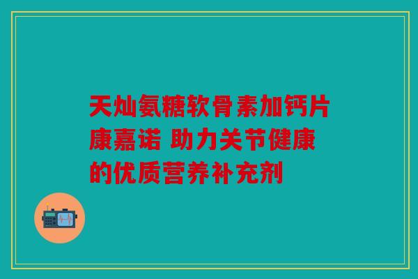 天灿氨糖软骨素加钙片康嘉诺 助力关节健康的优质营养补充剂 天灿氨糖软骨素加钙片康嘉诺 助力关节健康的优质营养补充剂