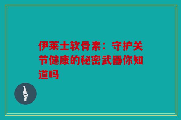 伊莱士软骨素：守护关节健康的秘密武器你知道吗