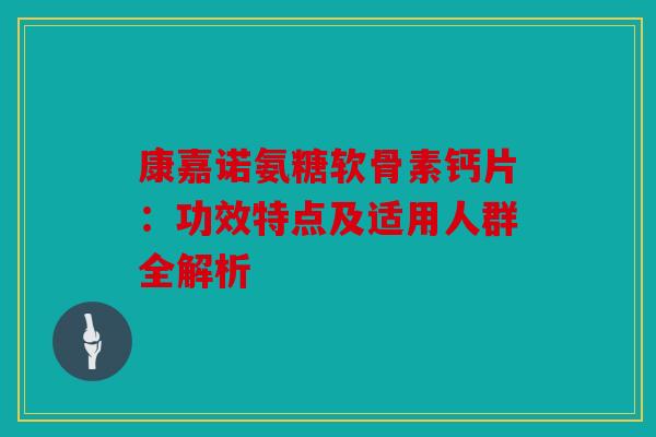 康嘉诺氨糖软骨素钙片：功效特点及适用人群全解析