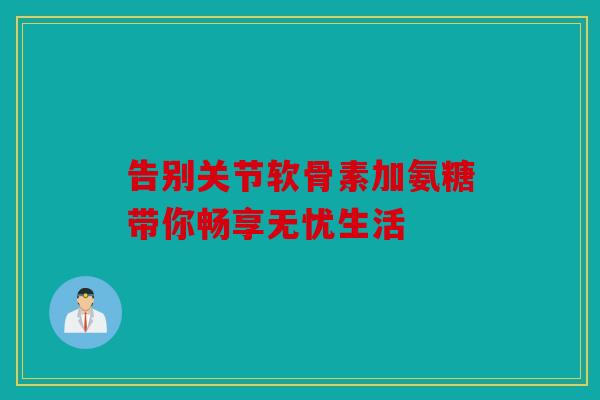 告别关节软骨素加氨糖带你畅享无忧生活