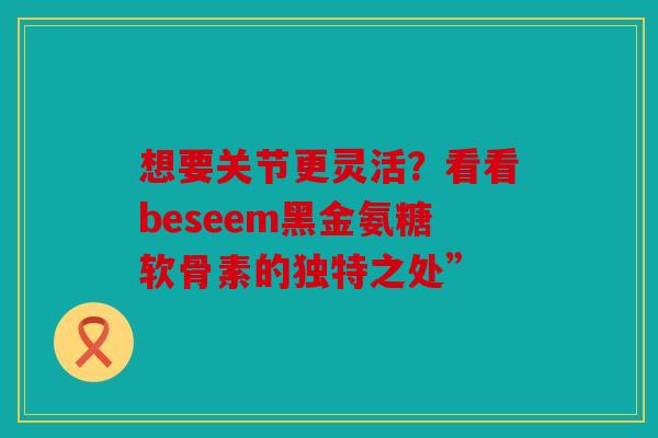 想要关节更灵活？看看beseem黑金氨糖软骨素的独特之处”