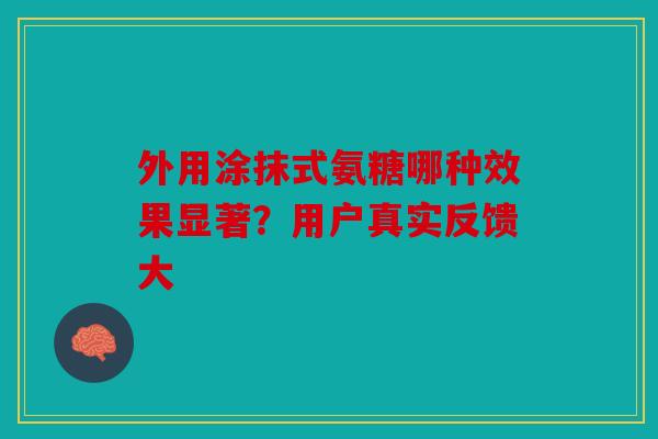 外用涂抹式氨糖哪种效果显著？用户真实反馈大
