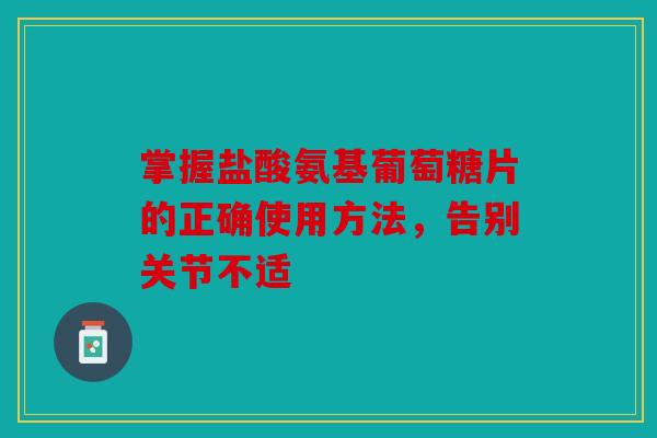 掌握盐酸氨基葡萄糖片的正确使用方法，告别关节不适