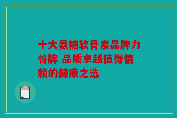 十大氨糖软骨素品牌力谷牌 品质卓越值得信赖的健康之选 十大氨糖软骨素品牌力谷牌 品质卓越值得信赖的健康之选