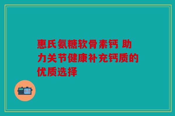 惠氏氨糖软骨素钙 助力关节健康补充钙质的优质选择