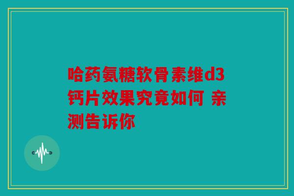 哈药氨糖软骨素维d3钙片效果究竟如何 亲测告诉你