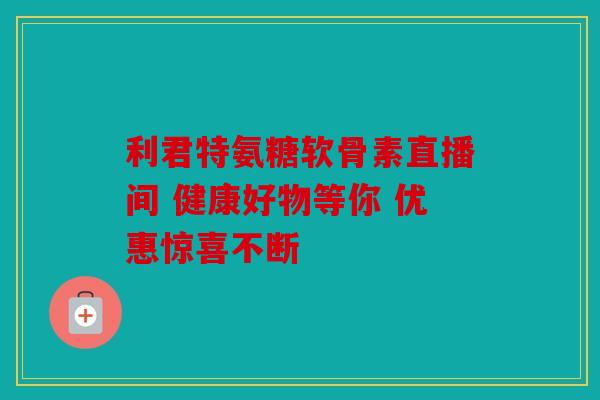 利君特氨糖软骨素直播间 健康好物等你 优惠惊喜不断 利君特氨糖软骨素直播间 健康好物等你 优惠惊喜不断