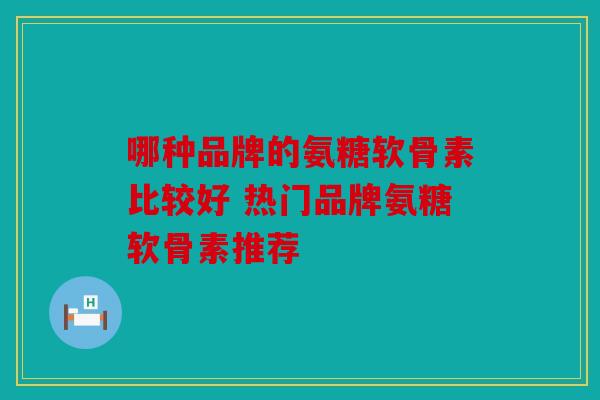 哪种品牌的氨糖软骨素比较好 热门品牌氨糖软骨素推荐 哪种品牌的氨糖软骨素比较好 热门品牌氨糖软骨素推荐