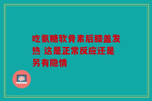 吃氨糖软骨素后膝盖发热 这是正常反应还是另有隐情 吃氨糖软骨素后膝盖发热 这是正常反应还是另有隐情