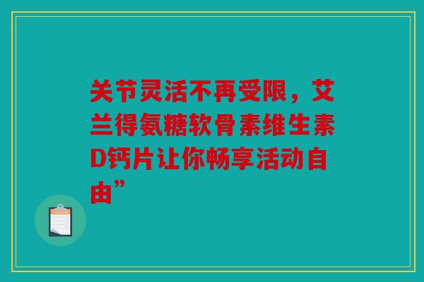 关节灵活不再受限，艾兰得氨糖软骨素维生素D钙片让你畅享活动自由”