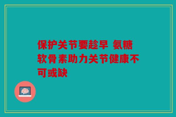 保护关节要趁早 氨糖软骨素助力关节健康不可或缺 保护关节要趁早 氨糖软骨素助力关节健康不可或缺