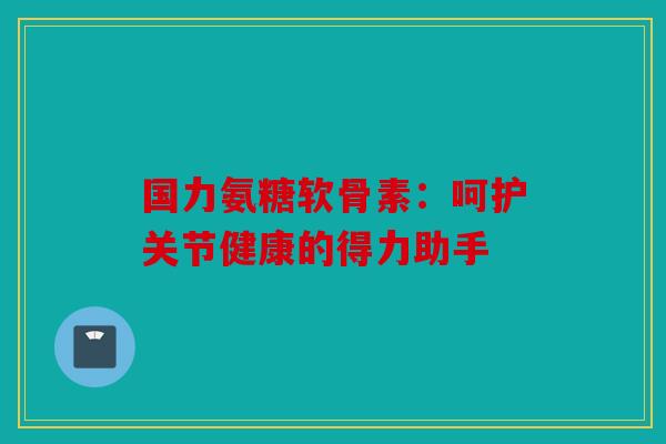 国力氨糖软骨素:呵护关节健康的得力助手 国力氨糖软骨素:呵护关节健康的得力助手