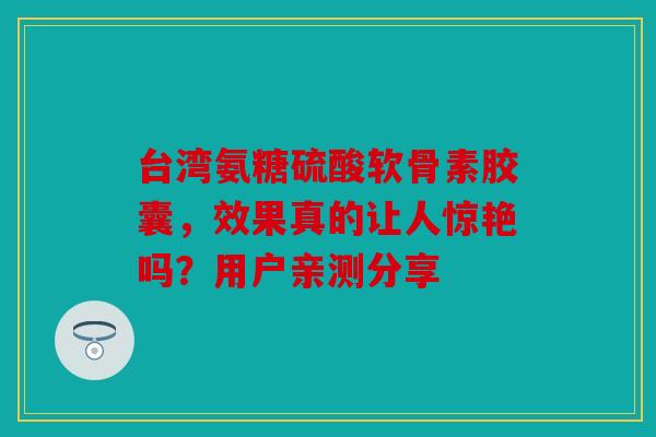台湾氨糖硫酸软骨素胶囊，效果真的让人惊艳吗？用户亲测分享