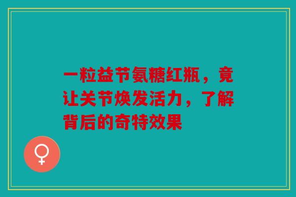 一粒益节氨糖红瓶，竟让关节焕发活力，了解背后的奇特效果