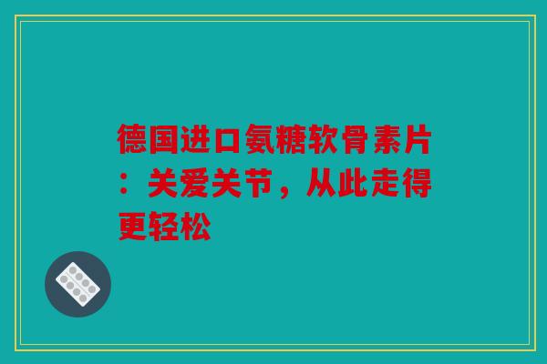 德国进口氨糖软骨素片：关爱关节，从此走得更轻松