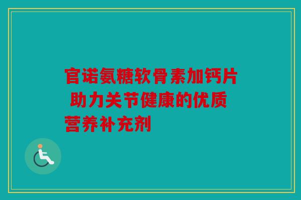 官诺氨糖软骨素加钙片 助力关节健康的优质营养补充剂 官诺氨糖软骨素加钙片 助力关节健康的优质营养补充剂