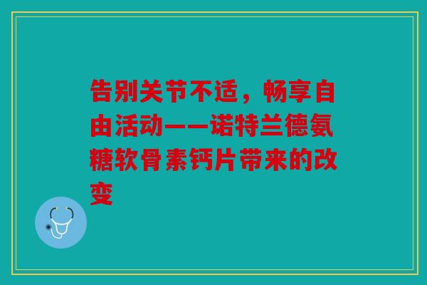 告别关节不适，畅享自由活动——诺特兰德氨糖软骨素钙片带来的改变