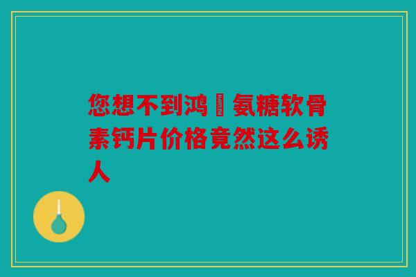 您想不到鸿芧氨糖软骨素钙片价格竟然这么诱人 您想不到鸿芧氨糖软骨素钙片价格竟然这么诱人