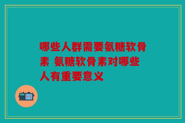 哪些人群需要氨糖软骨素 氨糖软骨素对哪些人有重要意义 哪些人群需要氨糖软骨素 氨糖软骨素对哪些人有重要意义