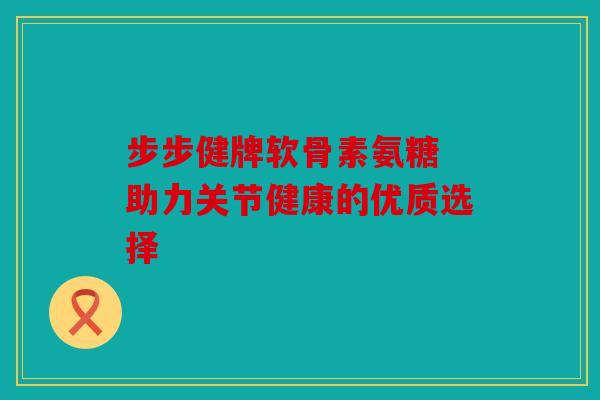 步步健牌软骨素氨糖 助力关节健康的优质选择