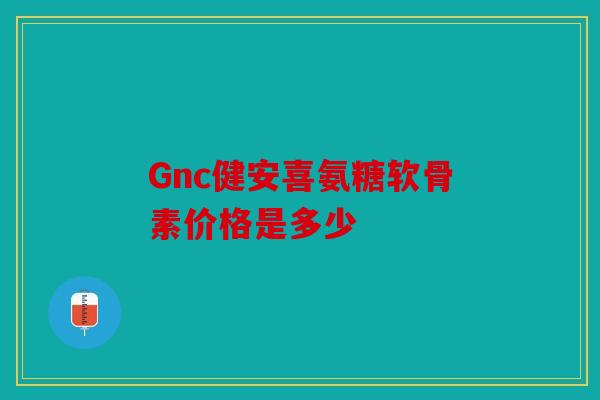 Gnc健安喜氨糖软骨素价格是多少 Gnc健安喜氨糖软骨素价格是多少