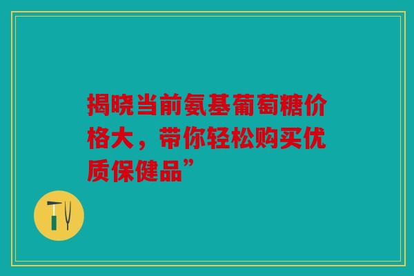 揭晓当前氨基葡萄糖价格大，带你轻松购买优质保健品”