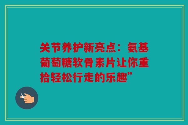 关节养护新亮点：氨基葡萄糖软骨素片让你重拾轻松行走的乐趣”