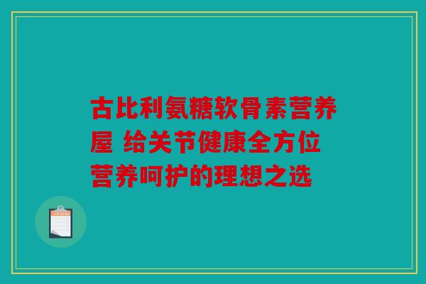 古比利氨糖软骨素营养屋 给关节健康全方位营养呵护的理想之选 古比利氨糖软骨素营养屋 给关节健康全方位营养呵护的理想之选