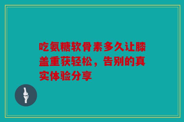 吃氨糖软骨素多久让膝盖重获轻松，告别的真实体验分享