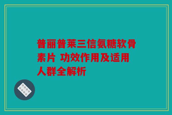 普丽普莱三信氨糖软骨素片 功效作用及适用人群全解析 普丽普莱三信氨糖软骨素片 功效作用及适用人群全解析