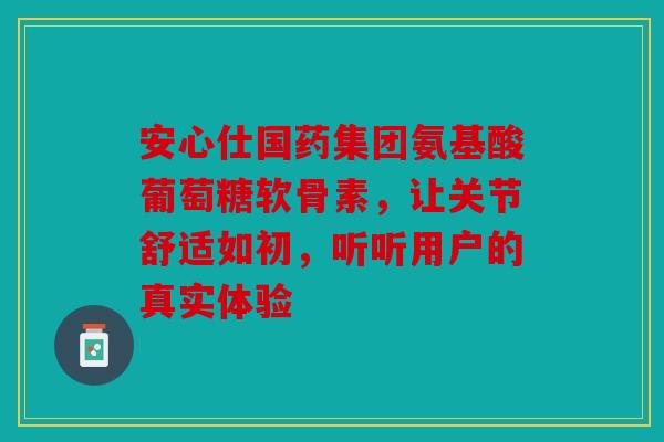 安心仕国药集团氨基酸葡萄糖软骨素,让关节舒适如初,听听用户的真实体验 安心仕国药集团氨基酸葡萄糖软骨素,让关节舒适如初,听听用户的真实体验