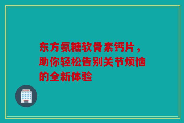 东方氨糖软骨素钙片，助你轻松告别关节烦恼的全新体验