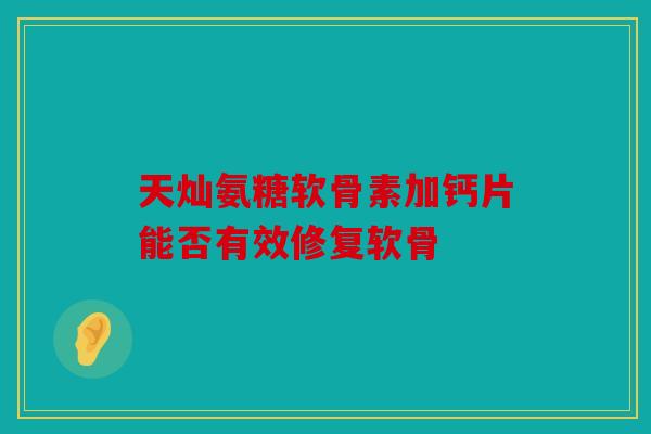 天灿氨糖软骨素加钙片能否有效修复软骨 天灿氨糖软骨素加钙片能否有效修复软骨