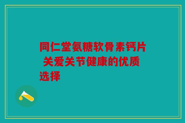 同仁堂氨糖软骨素钙片 关爱关节健康的优质选择 同仁堂氨糖软骨素钙片 关爱关节健康的优质选择