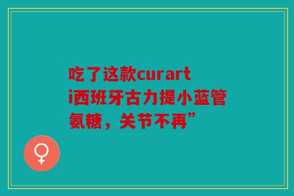 吃了这款curarti西班牙古力提小蓝管氨糖，关节不再”
