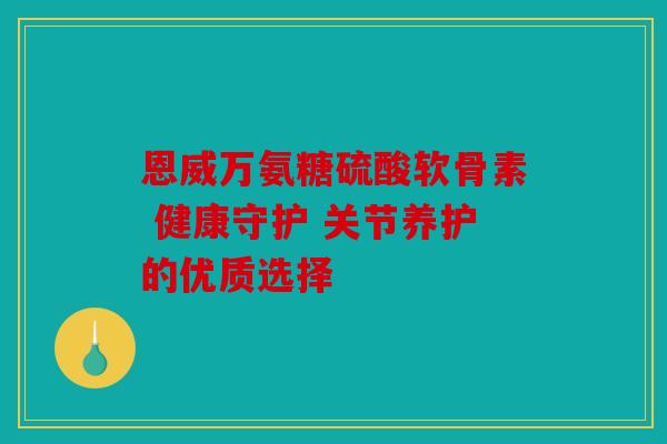 恩威万氨糖硫酸软骨素 健康守护 关节养护的优质选择