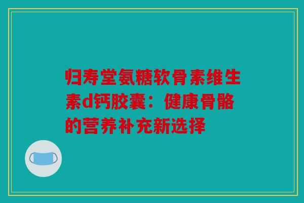 归寿堂氨糖软骨素维生素d钙胶囊:健康骨骼的营养补充新选择 归寿堂氨糖软骨素维生素d钙胶囊:健康骨骼的营养补充新选择