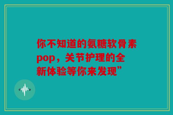 你不知道的氨糖软骨素pop，关节护理的全新体验等你来发现”