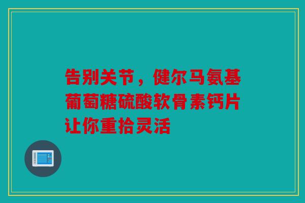 告别关节，健尔马氨基葡萄糖硫酸软骨素钙片让你重拾灵活