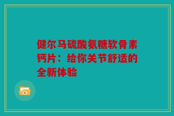 健尔马硫酸氨糖软骨素钙片:给你关节舒适的全新体验 健尔马硫酸氨糖软骨素钙片:给你关节舒适的全新体验