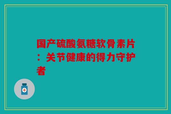国产硫酸氨糖软骨素片:关节健康的得力守护者 国产硫酸氨糖软骨素片:关节健康的得力守护者