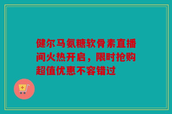 健尔马氨糖软骨素直播间火热开启，限时抢购超值优惠不容错过